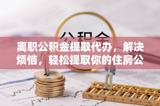 便民离职公积金提取代办，解决烦恼，轻松提取你的住房公积金