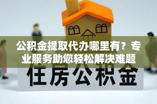 便民公积金提取代办哪里有？专业服务助您轻松解决难题