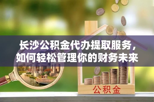 便民长沙公积金代办提取服务，如何轻松管理你的财务未来