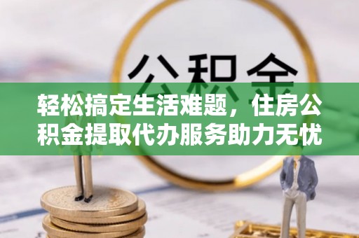 便民轻松搞定生活难题，住房公积金提取代办服务助力无忧未来