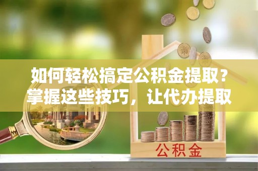 便民如何轻松搞定公积金提取？掌握这些技巧，让代办提取公积金更高效