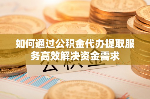 便民如何通过公积金代办提取服务高效解决资金需求