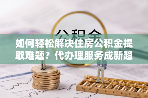 便民如何轻松解决住房公积金提取难题？代办理服务成新趋势