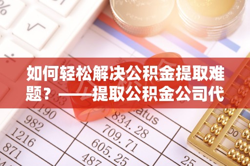 便民如何轻松解决公积金提取难题？——提取公积金公司代办服务详解