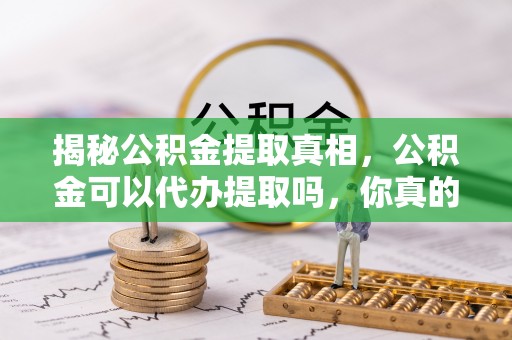 便民揭秘公积金提取真相，公积金可以代办提取吗，你真的了解吗？