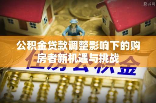 便民公积金贷款调整影响下的购房者新机遇与挑战