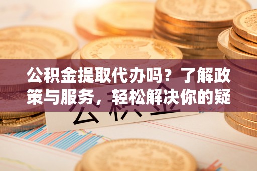 便民公积金提取代办吗？了解政策与服务，轻松解决你的疑问