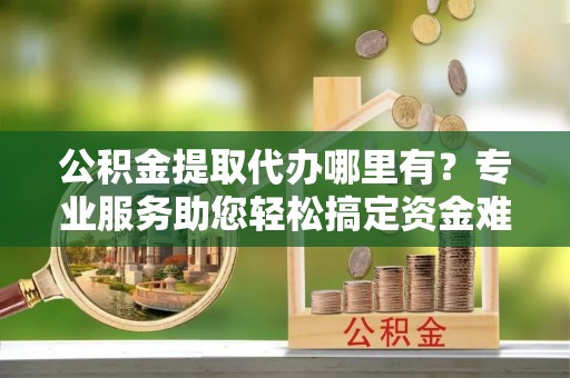 便民公积金提取代办哪里有？专业服务助您轻松搞定资金难题