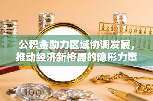 便民公积金助力区域协调发展，推动经济新格局的隐形力量