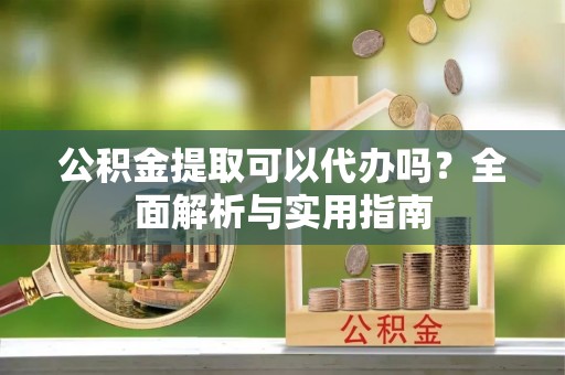 便民公积金提取可以代办吗？全面解析与实用指南