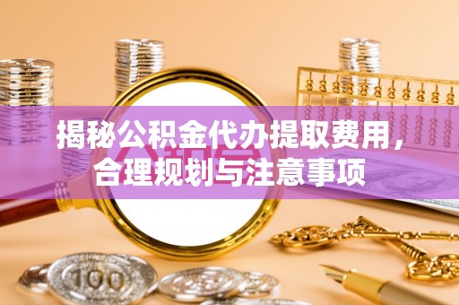 便民揭秘公积金代办提取费用，合理规划与注意事项