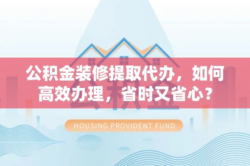 便民公积金装修提取代办，如何高效办理，省时又省心？