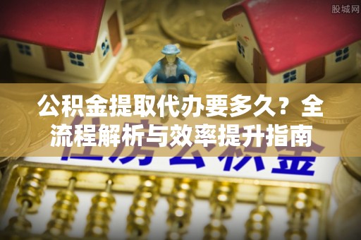 便民公积金提取代办要多久？全流程解析与效率提升指南