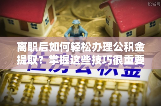 便民离职后如何轻松办理公积金提取？掌握这些技巧很重要！