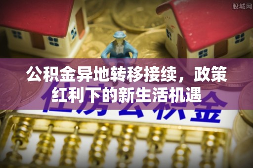 便民公积金异地转移接续，政策红利下的新生活机遇