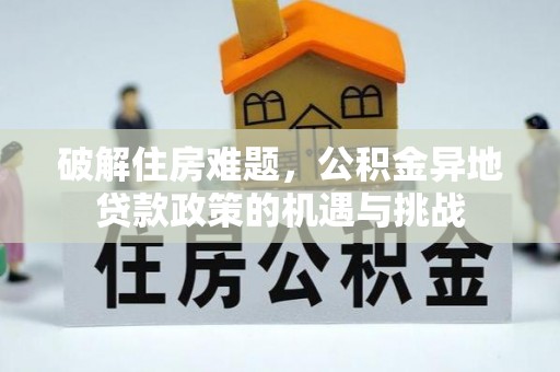便民破解住房难题，公积金异地贷款政策的机遇与挑战