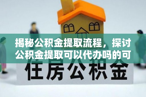 便民揭秘公积金提取流程，探讨公积金提取可以代办吗的可行性与注意事项